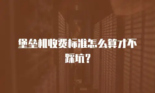 堡垒机收费标准怎么算才不踩坑？