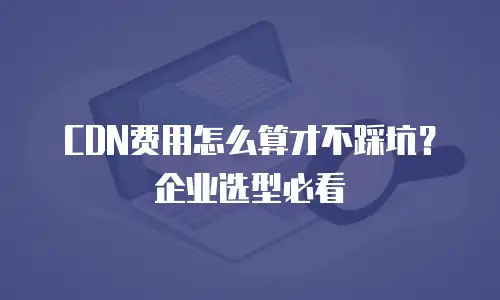 CDN费用怎么算才不踩坑？企业选型必看