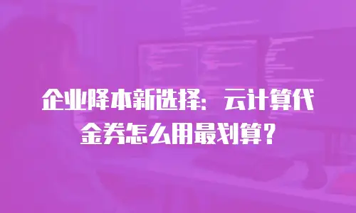 企业降本新选择：云计算代金券怎么用最划算？