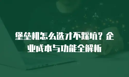 堡垒机怎么选才不踩坑？企业成本与功能全解析