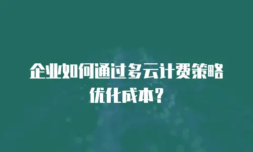 企业如何通过多云计费策略优化成本？