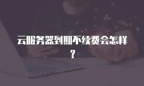 云服务器到期不续费会怎样？
