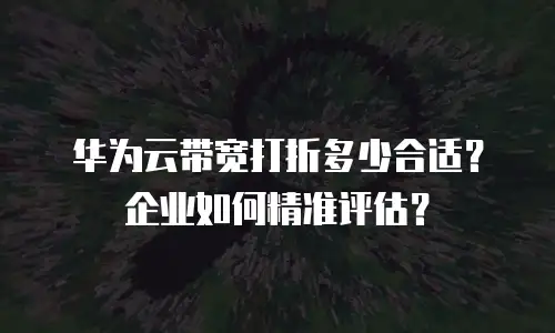 华为云带宽打折多少合适？企业如何精准评估？