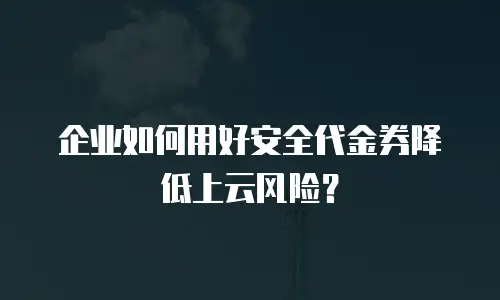 企业如何用好安全代金券降低上云风险？
