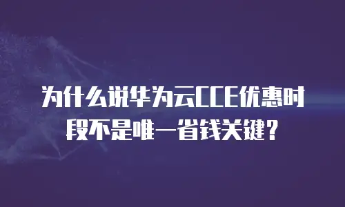 为什么说华为云CCE优惠时段不是唯一省钱关键？