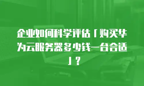 企业如何科学评估「购买华为云服务器多少钱一台合适」？