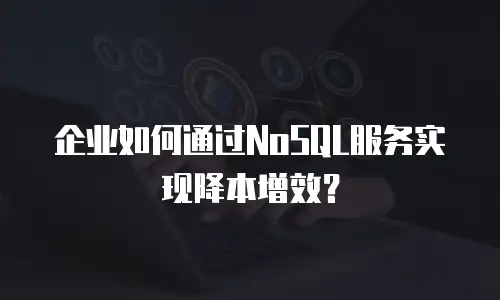 企业如何通过NoSQL服务实现降本增效？