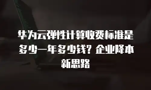 华为云弹性计算收费标准是多少一年多少钱？企业降本新思路