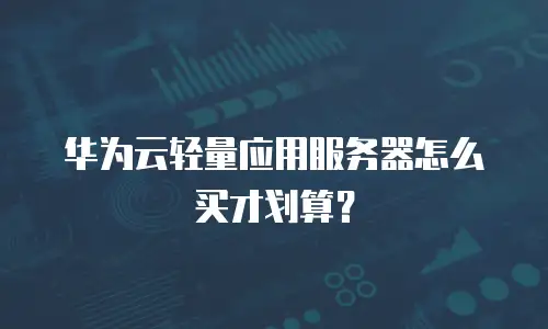 华为云轻量应用服务器怎么买才划算？