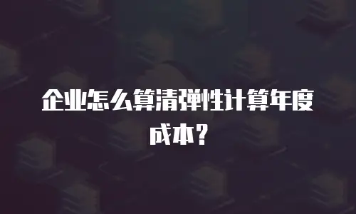 企业怎么算清弹性计算年度成本？