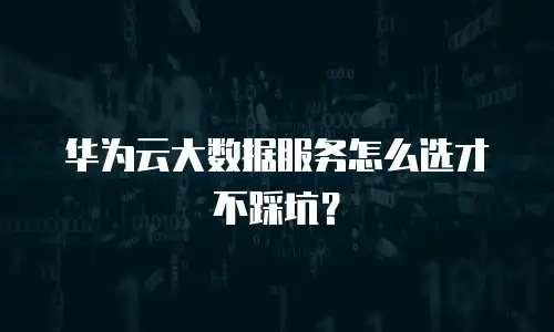 华为云大数据服务怎么选才不踩坑？
