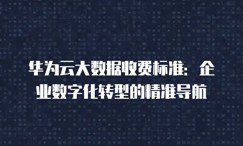 华为云大数据收费标准：企业数字化转型的精准导航