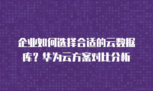 企业如何选择合适的云数据库？华为云方案对比分析