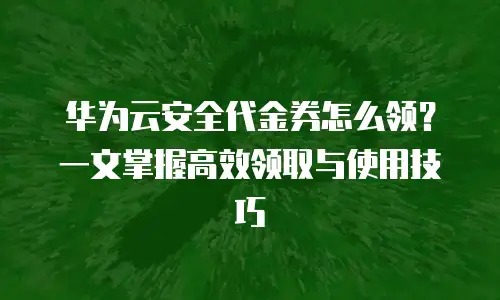 华为云安全代金券怎么领？一文掌握高效领取与使用技巧