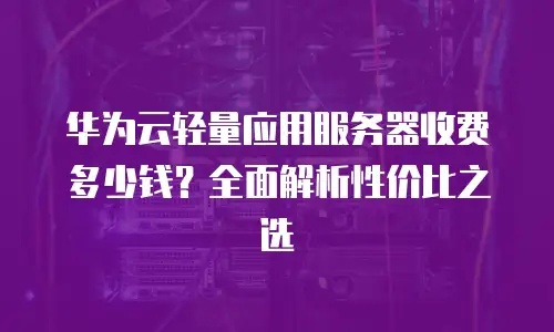 华为云轻量应用服务器收费多少钱？全面解析性价比之选