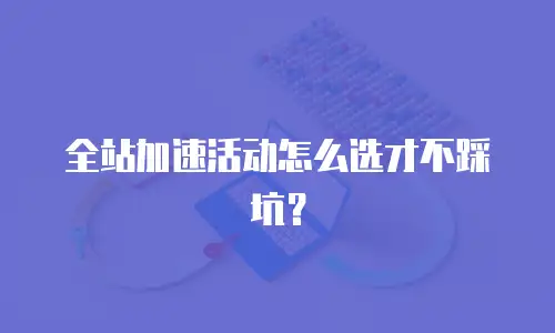 全站加速活动怎么选才不踩坑？