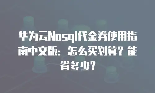 华为云Nosql代金券使用指南中文版：怎么买划算？能省多少？