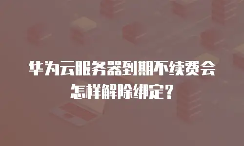 华为云服务器到期不续费会怎样解除绑定？