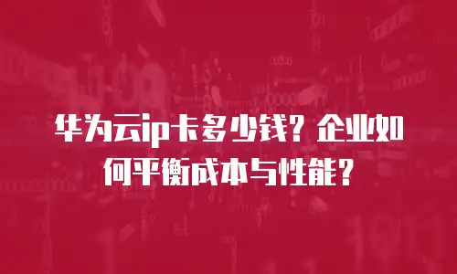 华为云ip卡多少钱？企业如何平衡成本与性能？