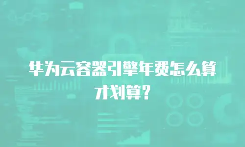 华为云容器引擎年费怎么算才划算？