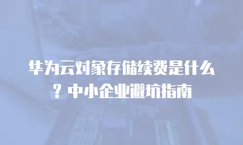 华为云对象存储续费是什么？中小企业避坑指南