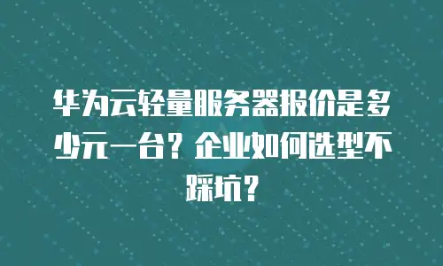 华为云轻量服务器报价是多少元一台？企业如何选型不踩坑？