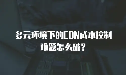 多云环境下的CDN成本控制难题怎么破？