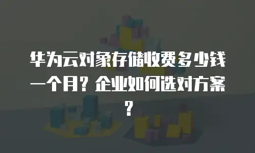 华为云对象存储收费多少钱一个月？企业如何选对方案？