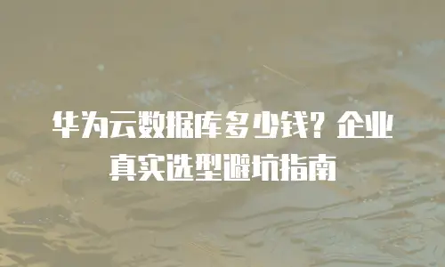 华为云数据库多少钱？企业真实选型避坑指南
