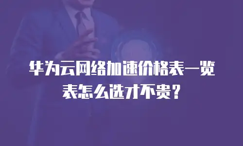 华为云网络加速价格表一览表怎么选才不贵？