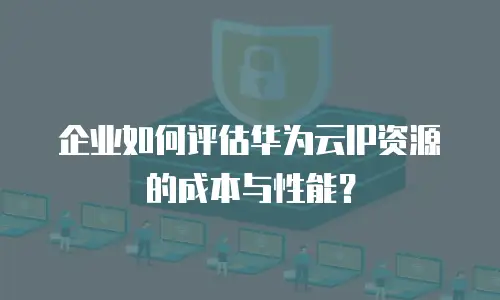 企业如何评估华为云IP资源的成本与性能？
