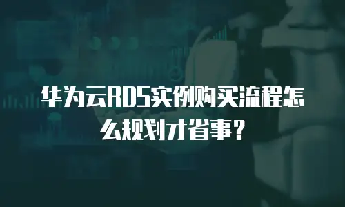 华为云RDS实例购买流程怎么规划才省事？