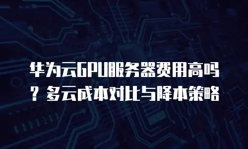 华为云GPU服务器费用高吗？多云成本对比与降本策略