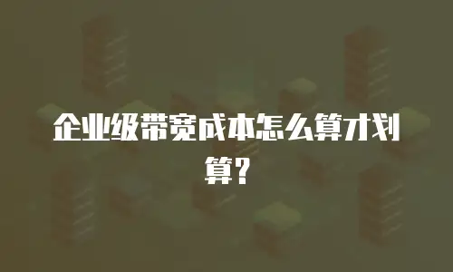 企业级带宽成本怎么算才划算？