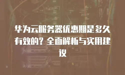 华为云服务器优惠期是多久有效的？全面解析与实用建议