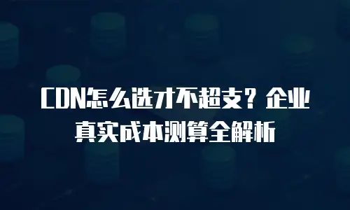 CDN怎么选才不超支？企业真实成本测算全解析