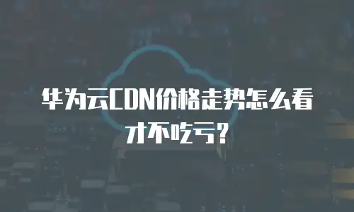华为云CDN价格走势怎么看才不吃亏？
