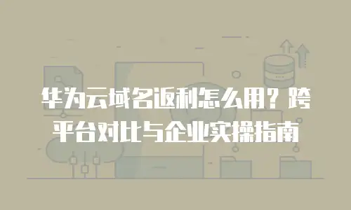 华为云域名返利怎么用？跨平台对比与企业实操指南