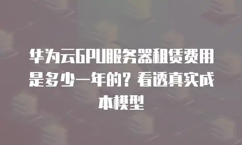 华为云GPU服务器租赁费用是多少一年的？看透真实成本模型