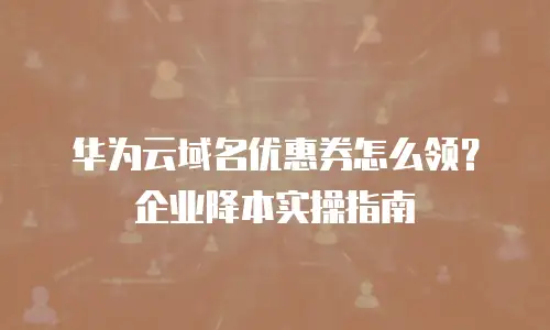 华为云域名优惠券怎么领？企业降本实操指南
