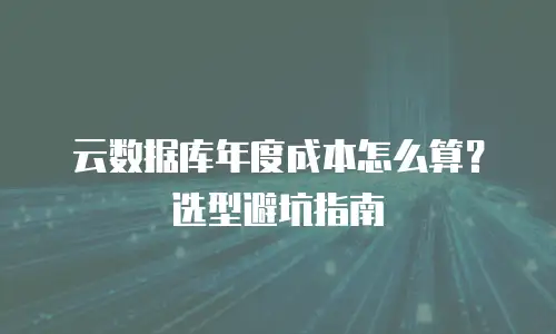 云数据库年度成本怎么算？选型避坑指南