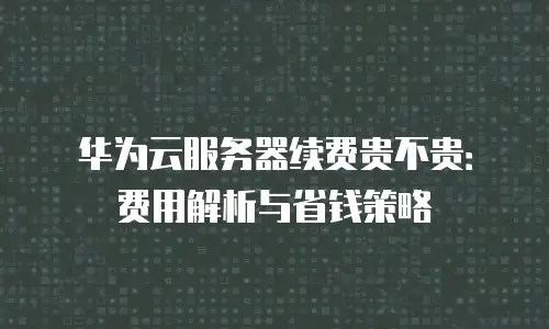 华为云服务器续费贵不贵：费用解析与省钱策略