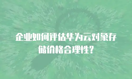 企业如何评估华为云对象存储价格合理性？