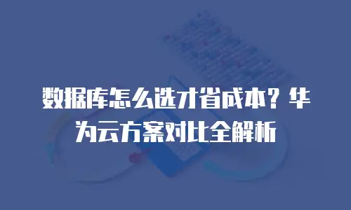 数据库怎么选才省成本？华为云方案对比全解析