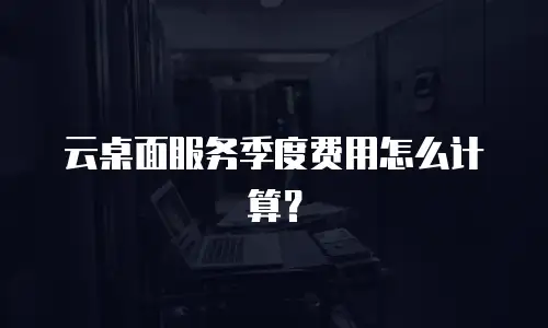 云桌面服务季度费用怎么计算？