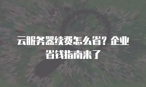 云服务器续费怎么省？企业省钱指南来了