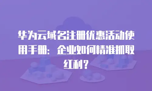 华为云域名注册优惠活动使用手册：企业如何精准抓取红利？