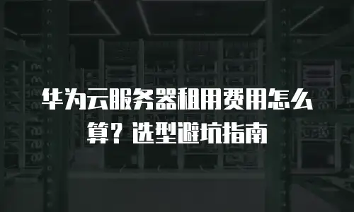 华为云服务器租用费用怎么算？选型避坑指南