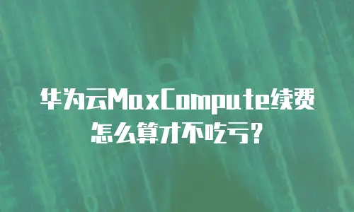华为云MaxCompute续费怎么算才不吃亏？