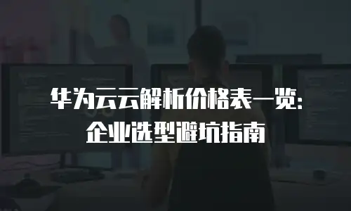 华为云云解析价格表一览：企业选型避坑指南